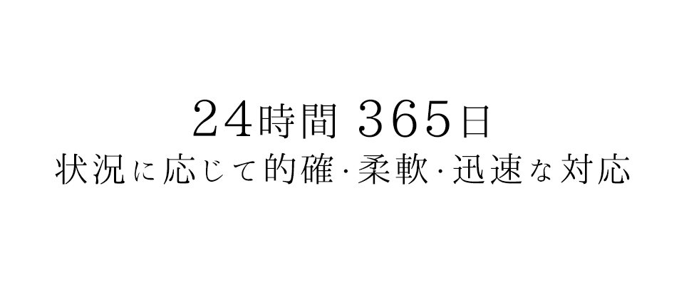 24時間 365日 状況に応じて的確・柔軟・迅速な対応